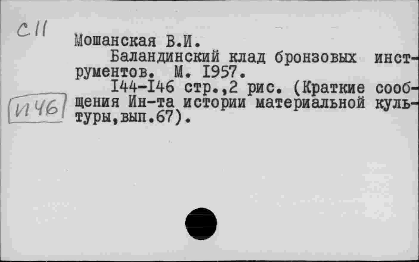 ﻿Мошанская В.И.
Баландинский клад бронзовых инет рументов. М. 1957.
І44-І46 стр.,2 рис. (Краткие сооб 4G I щения Иы”та истории материальной куль